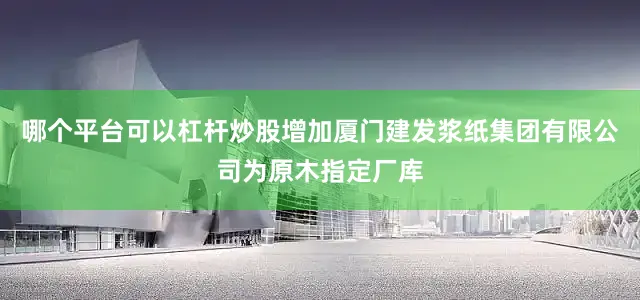 哪个平台可以杠杆炒股增加厦门建发浆纸集团有限公司为原木指定厂库