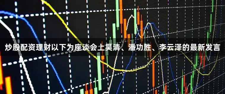 炒股配资理财以下为座谈会上吴清、潘功胜、李云泽的最新发言