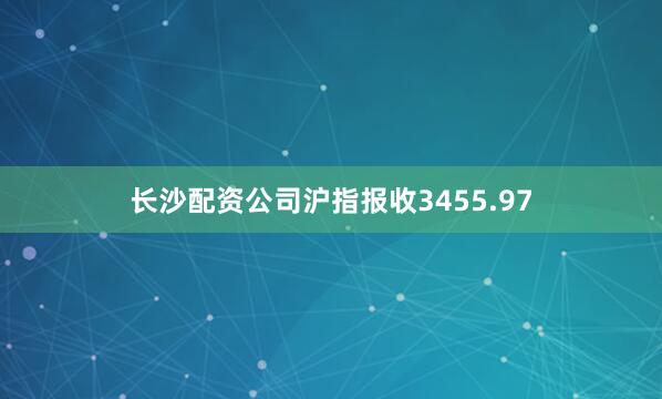 长沙配资公司沪指报收3455.97
