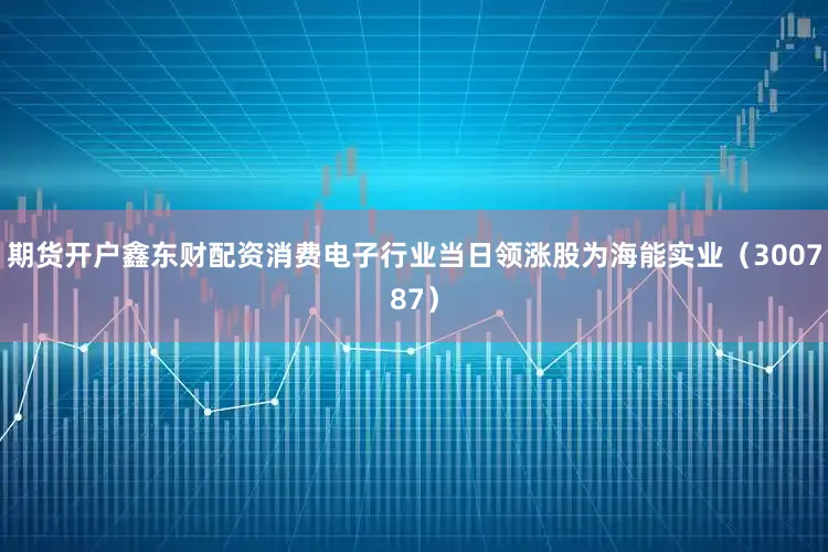 期货开户鑫东财配资消费电子行业当日领涨股为海能实业（300787）