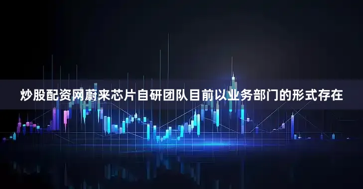 炒股配资网蔚来芯片自研团队目前以业务部门的形式存在