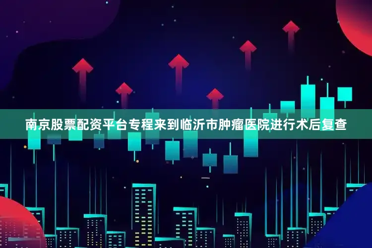 南京股票配资平台专程来到临沂市肿瘤医院进行术后复查