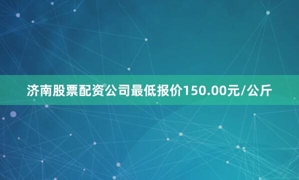 济南股票配资公司最低报价150.00元/公斤