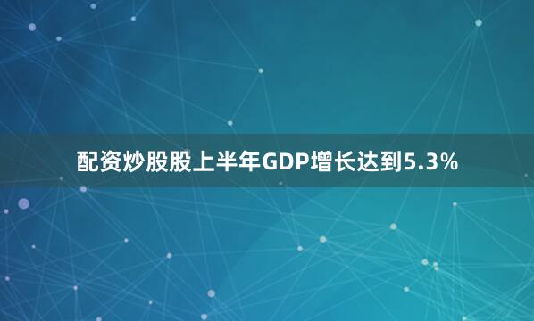 配资炒股股上半年GDP增长达到5.3%