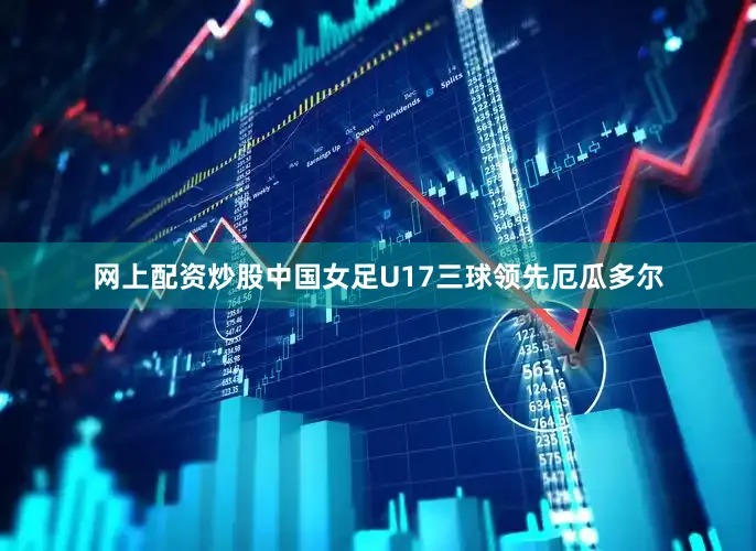 网上配资炒股中国女足U17三球领先厄瓜多尔